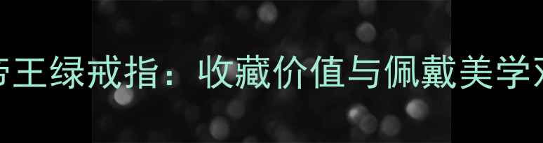 图片 收藏级玻璃种帝王绿戒指：收藏价值与佩戴美学双修，明星同款