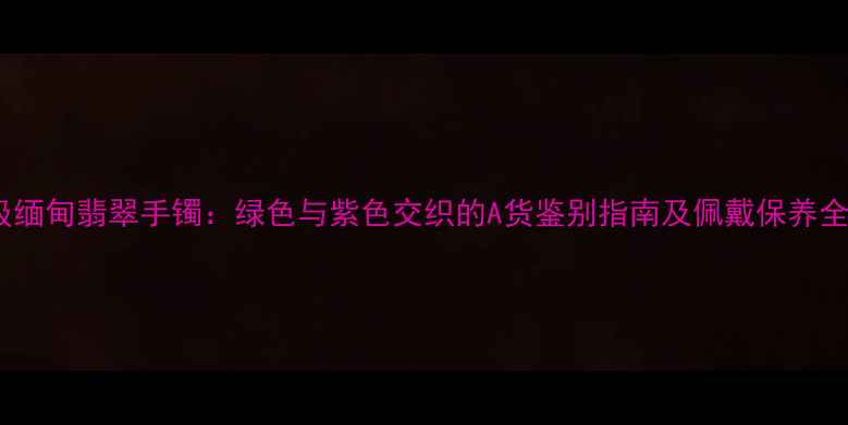 图片 收藏级缅甸翡翠手镯：绿色与紫色交织的A货鉴别指南及佩戴保养全攻略1