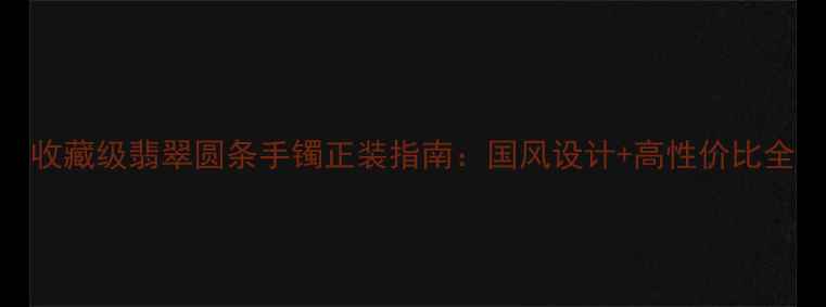 图片 收藏级翡翠圆条手镯正装指南：国风设计+高性价比全