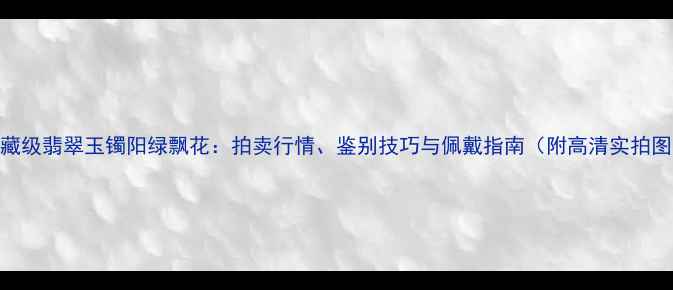 收藏级翡翠玉镯阳绿飘花拍卖行情鉴别技巧与佩戴指南附高清实拍图