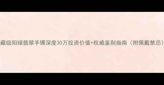 图片 收藏级阳绿翡翠手镯深度30万投资价值+权威鉴别指南（附佩戴禁忌）1