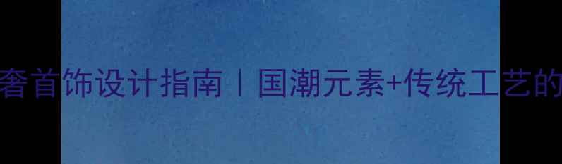 图片 新中式轻奢首饰设计指南｜国潮元素+传统工艺的碰撞美学