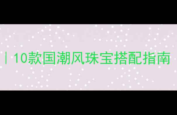 新中式首饰设计灵感10款国潮风珠宝搭配指南附材质平价替代