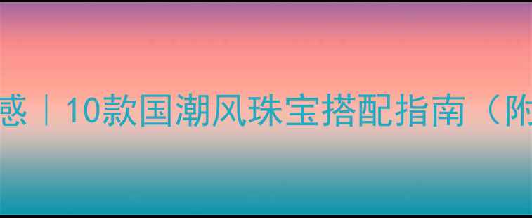 图片 新中式首饰设计灵感｜10款国潮风珠宝搭配指南（附材质+平价替代）2
