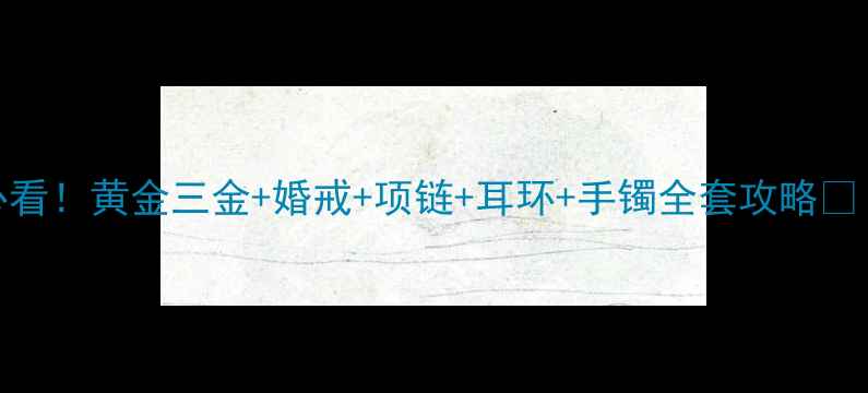 新人必看黄金三金婚戒项链耳环手镯全套攻略