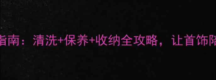新年珠宝焕新指南清洗保养收纳全攻略让首饰陪你美过365天