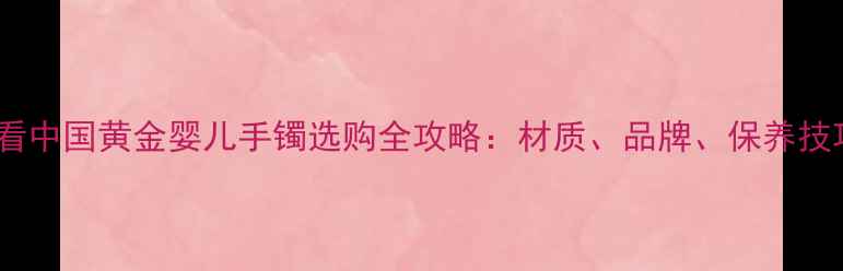 新手妈妈必看中国黄金婴儿手镯选购全攻略材质品牌保养技巧大公开