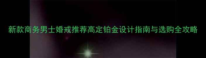 新款商务男士婚戒推荐高定铂金设计指南与选购全攻略