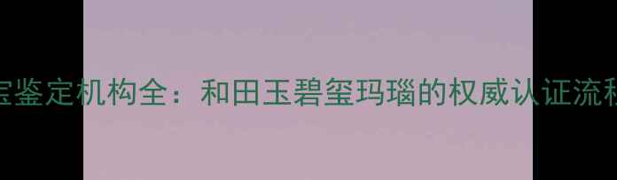 图片 新疆权威珠宝鉴定机构全：和田玉碧玺玛瑙的权威认证流程与消费指南