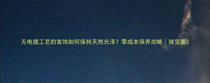 图片 无电镀工艺的首饰如何保持天然光泽？零成本保养攻略｜珠宝圈2