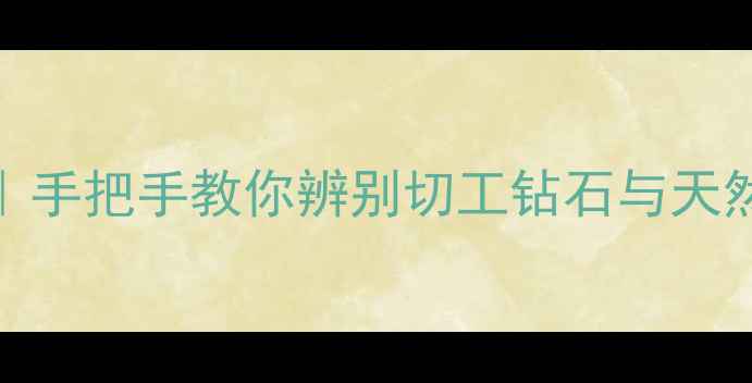 无色钻石鉴别全攻略手把手教你辨别切工钻石与天然钻石附避坑指南