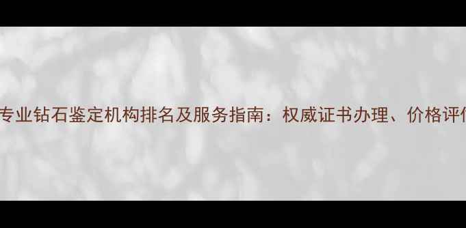 无锡专业钻石鉴定机构排名及服务指南权威证书办理价格评估全