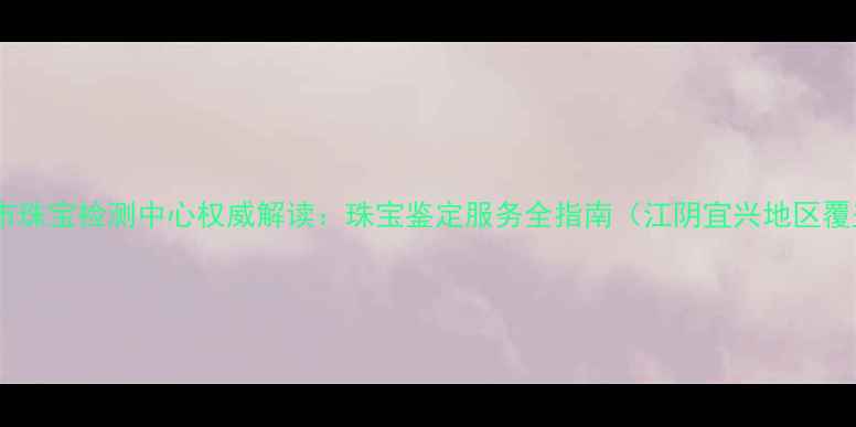 无锡市珠宝检测中心权威解读珠宝鉴定服务全指南江阴宜兴地区覆盖