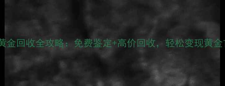 无锡黄金回收全攻略免费鉴定高价回收轻松变现黄金首饰