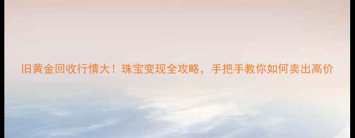 图片 旧黄金回收行情大！珠宝变现全攻略，手把手教你如何卖出高价