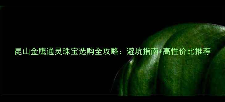 昆山金鹰通灵珠宝选购全攻略避坑指南高性价比推荐