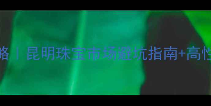 昆明买珠宝攻略昆明珠宝市场避坑指南高性价比店铺推荐