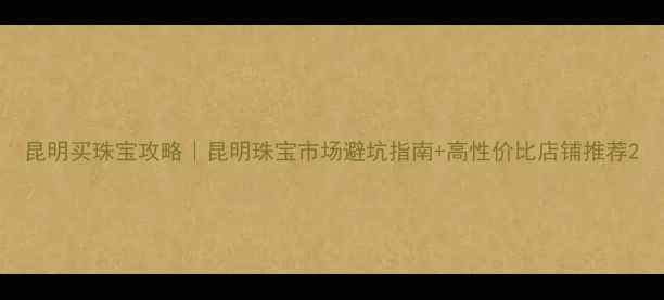 图片 昆明买珠宝攻略｜昆明珠宝市场避坑指南+高性价比店铺推荐2