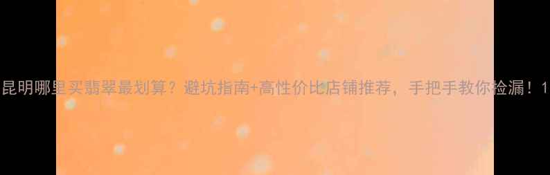 昆明哪里买翡翠最划算避坑指南高性价比店铺推荐手把手教你捡漏