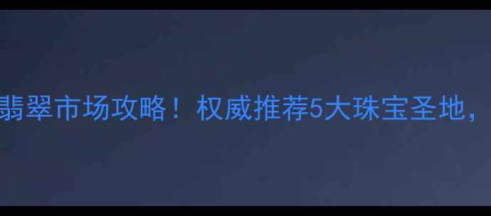 昆明必去的翡翠市场攻略权威推荐5大珠宝圣地附避坑指南
