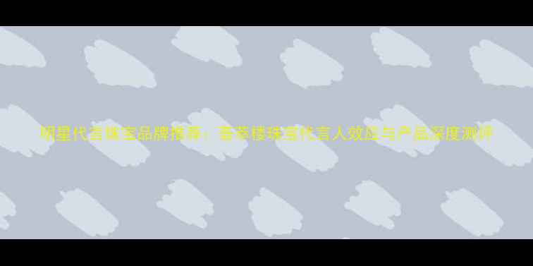 明星代言珠宝品牌推荐荟萃楼珠宝代言人效应与产品深度测评