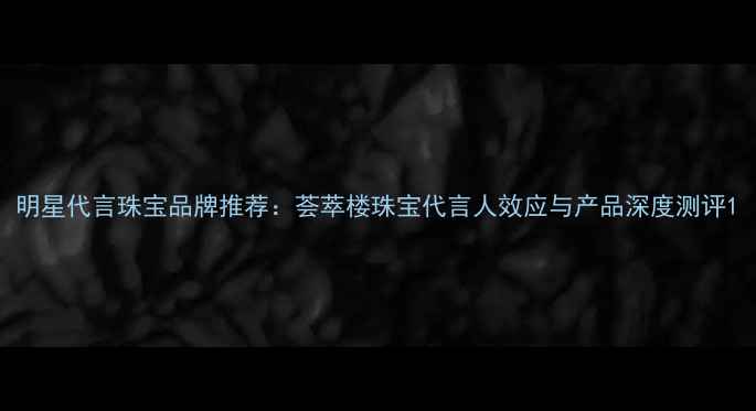 图片 明星代言珠宝品牌推荐：荟萃楼珠宝代言人效应与产品深度测评1