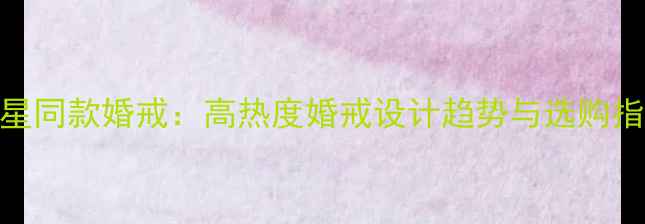 明星同款婚戒高热度婚戒设计趋势与选购指南