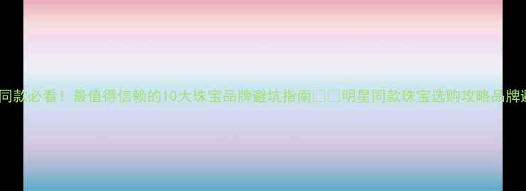 明星同款必看最值得信赖的10大珠宝品牌避坑指南明星同款珠宝选购攻略品牌避坑