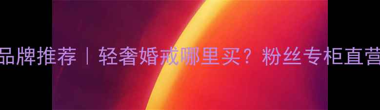 明星同款珠宝品牌推荐轻奢婚戒哪里买粉丝专柜直营价低至5折