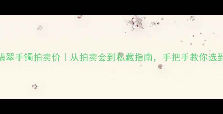 明星同款翡翠手镯拍卖价从拍卖会到私藏指南手把手教你选到值钱货