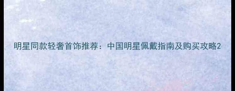 图片 明星同款轻奢首饰推荐：中国明星佩戴指南及购买攻略2