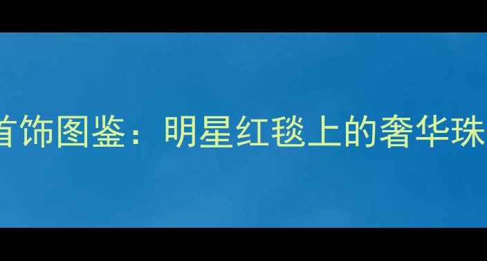 明星同款高清钻石首饰图鉴明星红毯上的奢华珠宝搭配与保养指南