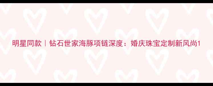 图片 明星同款｜钻石世家海豚项链深度：婚庆珠宝定制新风尚1