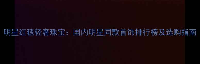 图片 明星红毯轻奢珠宝：国内明星同款首饰排行榜及选购指南