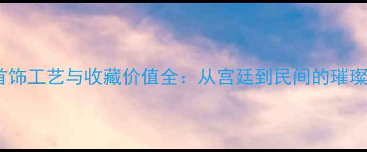 明朝首饰工艺与收藏价值全从宫廷到民间的璀璨风华