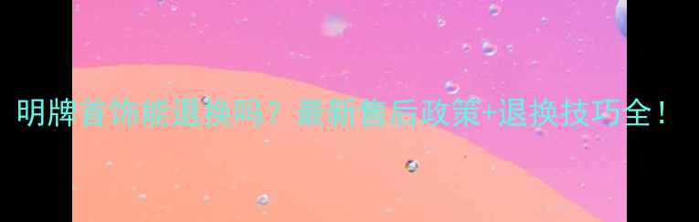 图片 明牌首饰能退换吗？最新售后政策+退换技巧全！