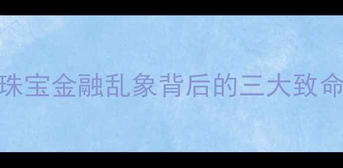 易珠宝理财倒闭大珠宝金融乱象背后的三大致命伤与投资者风险警示