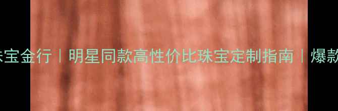 图片 星光珠宝金行｜明星同款高性价比珠宝定制指南｜爆款推荐2