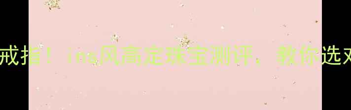 星星的你千颂伊同款戒指ins风高定珠宝测评教你选对明星同款不踩雷