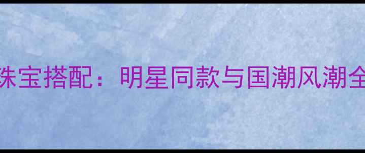 图片 春晚珠宝搭配：明星同款与国潮风潮全攻略