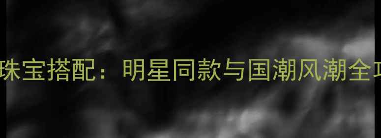 图片 春晚珠宝搭配：明星同款与国潮风潮全攻略1