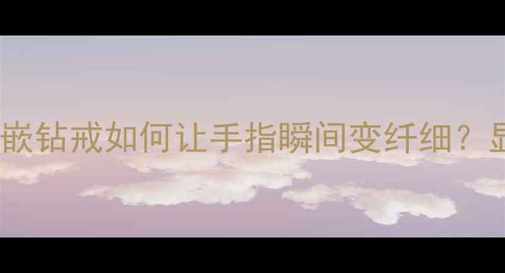 显大显贵六爪镶嵌钻戒如何让手指瞬间变纤细显钻戒选购全攻略