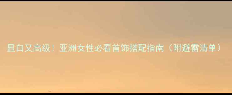 图片 显白又高级！亚洲女性必看首饰搭配指南（附避雷清单）