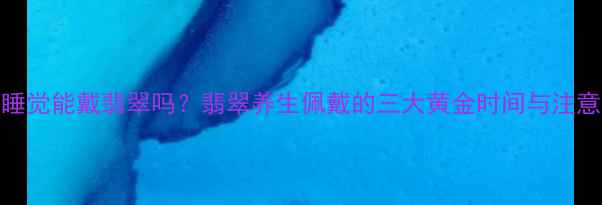 晚上睡觉能戴翡翠吗翡翠养生佩戴的三大黄金时间与注意事项