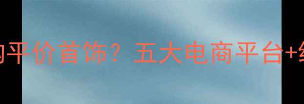 普通人如何选购平价首饰五大电商平台线下店铺全攻略