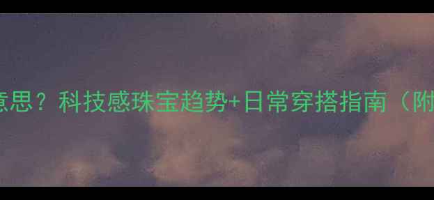 智能珠宝是什么意思科技感珠宝趋势日常穿搭指南附热门品牌推荐