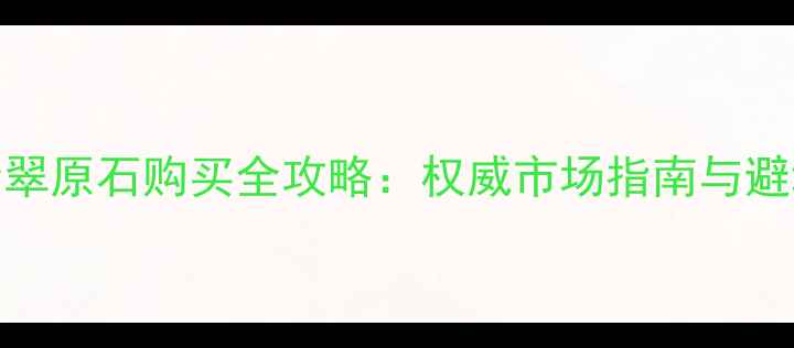 图片 曲靖翡翠原石购买全攻略：权威市场指南与避坑指南
