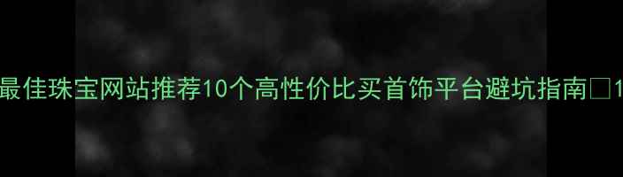 最佳珠宝网站推荐10个高性价比买首饰平台避坑指南