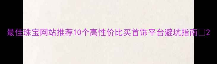 图片 最佳珠宝网站推荐10个高性价比买首饰平台避坑指南✨2