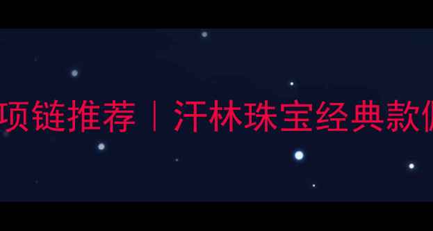 最值得入手的925银项链推荐汗林珠宝经典款佩戴指南与保养秘籍